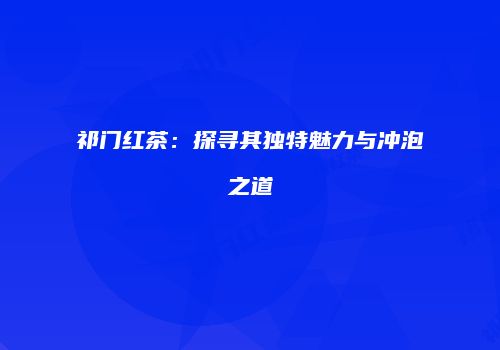祁门红茶：探寻其独特魅力与冲泡之道