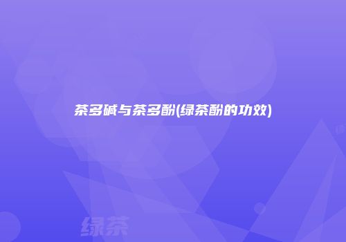 茶多碱与茶多酚(绿茶酚的功效)