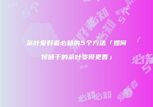 茶叶爱好者必知的5个方法「如何将晒干的茶叶变得更香」
