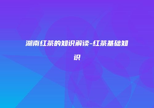 湖南红茶的知识解读-红茶基础知识
