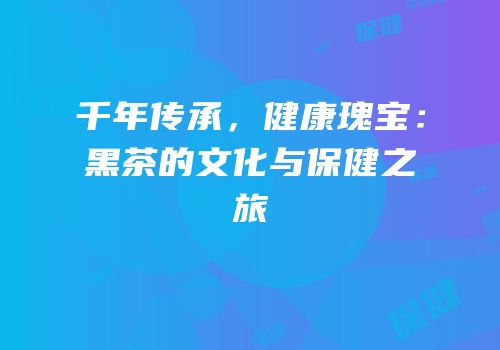 千年传承，健康瑰宝：黑茶的文化与保健之旅