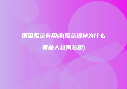很困喝茶有用吗(喝茶提神为什么有些人越喝越困)