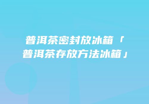 普洱茶密封放冰箱「普洱茶存放方法冰箱」