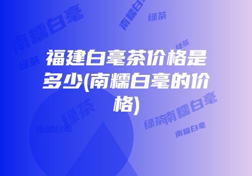福建白毫茶价格是多少(南糯白毫的价格)