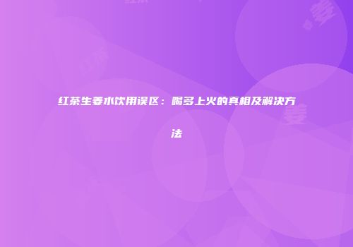 红茶生姜水饮用误区：喝多上火的真相及解决方法