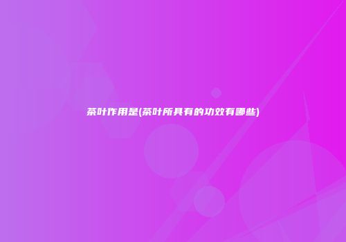 茶叶作用是(茶叶所具有的功效有哪些)
