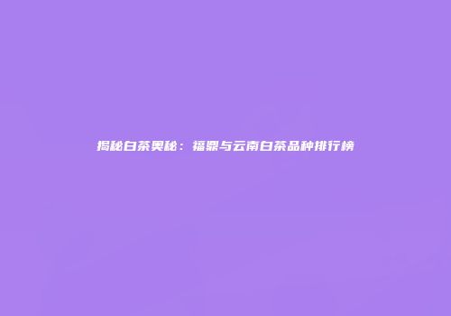 揭秘白茶奥秘：福鼎与云南白茶品种排行榜
