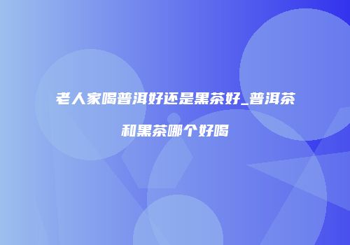 老人家喝普洱好还是黑茶好_普洱茶和黑茶哪个好喝