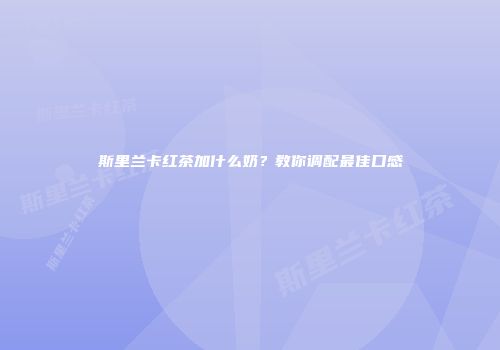斯里兰卡红茶加什么奶？教你调配最佳口感