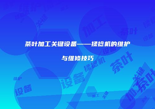 茶叶加工关键设备——揉捻机的维护与维修技巧