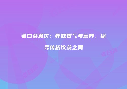 老白茶煮饮：释放香气与营养，探寻传统饮茶之美