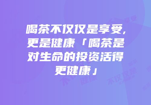 喝茶不仅仅是享受,更是健康「喝茶是对生命的投资活得更健康」
