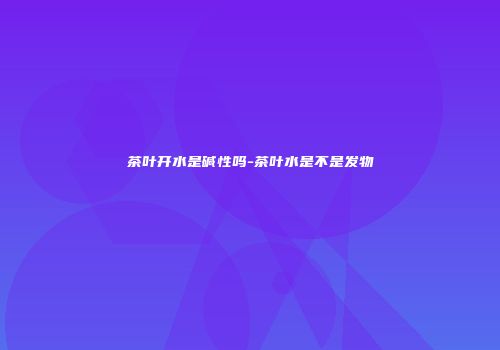 茶叶开水是碱性吗-茶叶水是不是发物