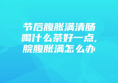 节后腹胀满清肠喝什么茶好一点,脘腹胀满怎么办