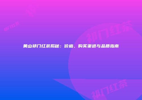 黄山祁门红茶揭秘：价格、购买渠道与品质指南