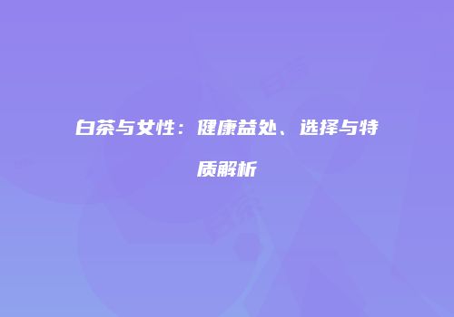 白茶与女性：健康益处、选择与特质解析