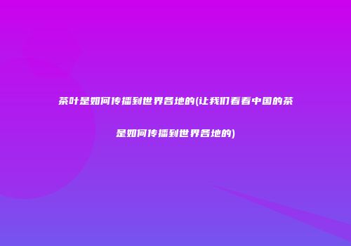 茶叶是如何传播到世界各地的(让我们看看中国的茶是如何传播到世界各地的)