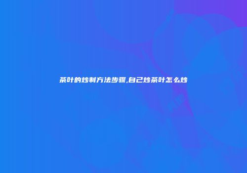 茶叶的炒制方法步骤,自己炒茶叶怎么炒