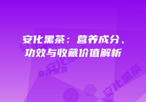 安化黑茶：营养成分、功效与收藏价值解析