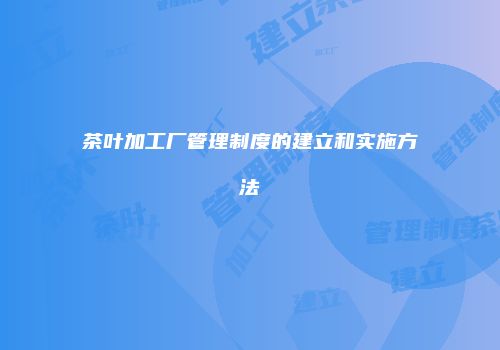 茶叶加工厂管理制度的建立和实施方法