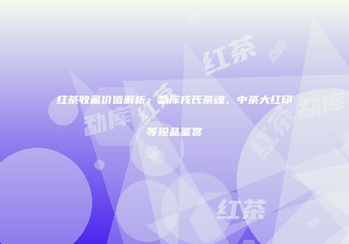 红茶收藏价值解析：勐库戎氏茶魂、中茶大红印等珍品鉴赏