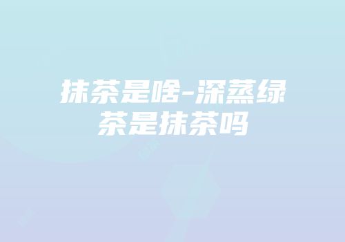 抹茶是啥-深蒸绿茶是抹茶吗