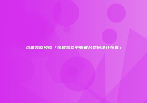 茶楼装修步骤「茶楼装修中收银台如何设计布置」