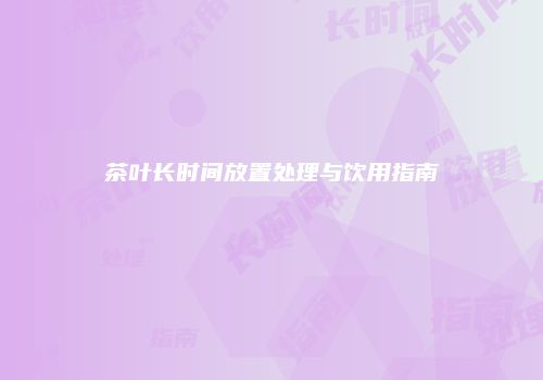 茶叶长时间放置处理与饮用指南