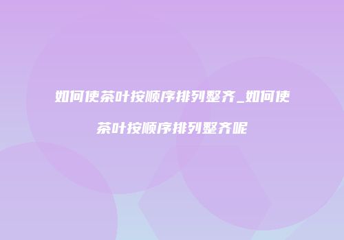 如何使茶叶按顺序排列整齐_如何使茶叶按顺序排列整齐呢