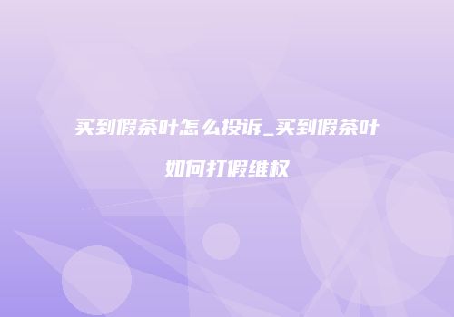 买到假茶叶怎么投诉_买到假茶叶如何打假维权