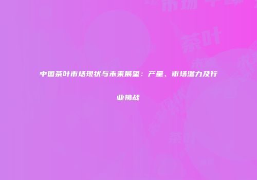 中国茶叶市场现状与未来展望：产量、市场潜力及行业挑战