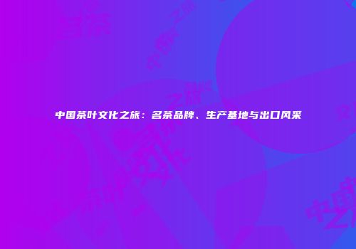 中国茶叶文化之旅：名茶品牌、生产基地与出口风采