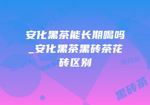 安化黑茶能长期喝吗_安化黑茶黑砖茶花砖区别