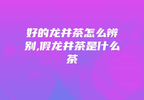 好的龙井茶怎么辨别,假龙井茶是什么茶