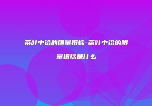 茶叶中铅的限量指标-茶叶中铅的限量指标是什么