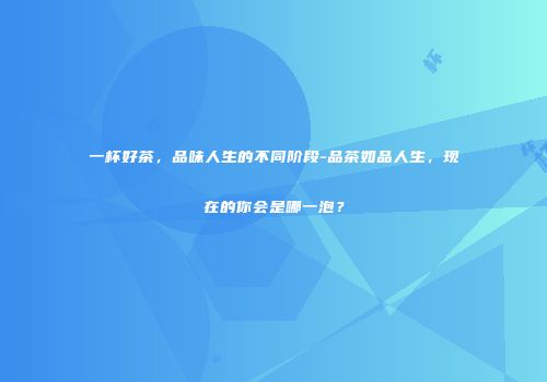 一杯好茶，品味人生的不同阶段-品茶如品人生，现在的你会是哪一泡？