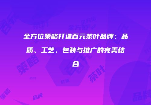 全方位策略打造百元茶叶品牌：品质、工艺、包装与推广的完美结合