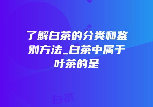 了解白茶的分类和鉴别方法_白茶中属于叶茶的是
