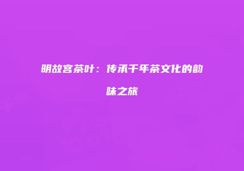 明故宫茶叶：传承千年茶文化的韵味之旅