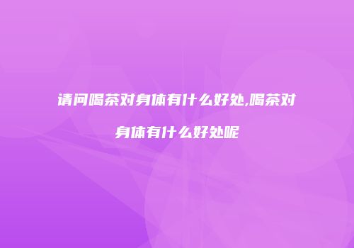 请问喝茶对身体有什么好处,喝茶对身体有什么好处呢