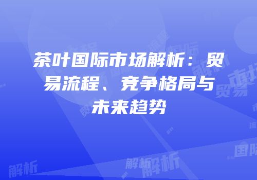 茶叶国际市场解析：贸易流程、竞争格局与未来趋势