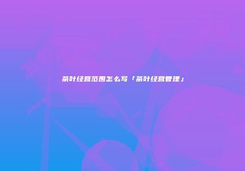 茶叶经营范围怎么写「茶叶经营管理」