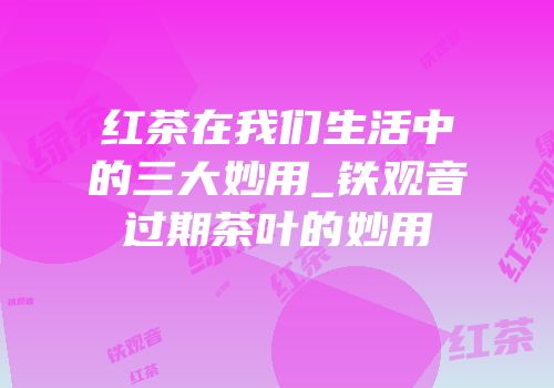红茶在我们生活中的三大妙用_铁观音过期茶叶的妙用