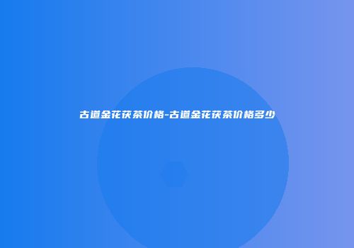古道金花茯茶价格-古道金花茯茶价格多少