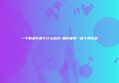 一千的茶叶属于什么档次-如何鉴别一级千两百茶