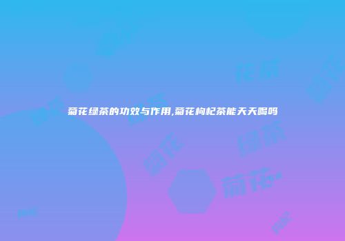 菊花绿茶的功效与作用,菊花枸杞茶能天天喝吗