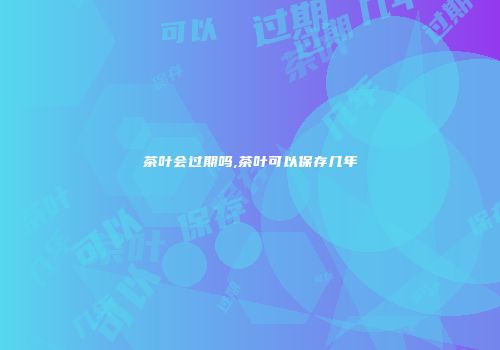 茶叶会过期吗,茶叶可以保存几年