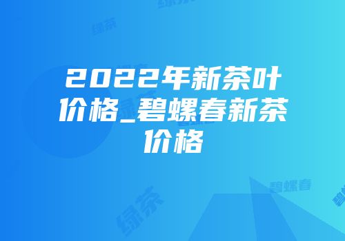 2022年新茶叶价格_碧螺春新茶价格
