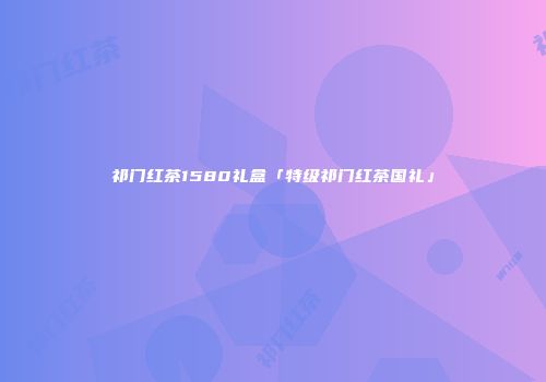祁门红茶1580礼盒「特级祁门红茶国礼」