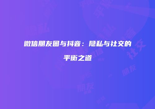 微信朋友圈与抖音：隐私与社交的平衡之道